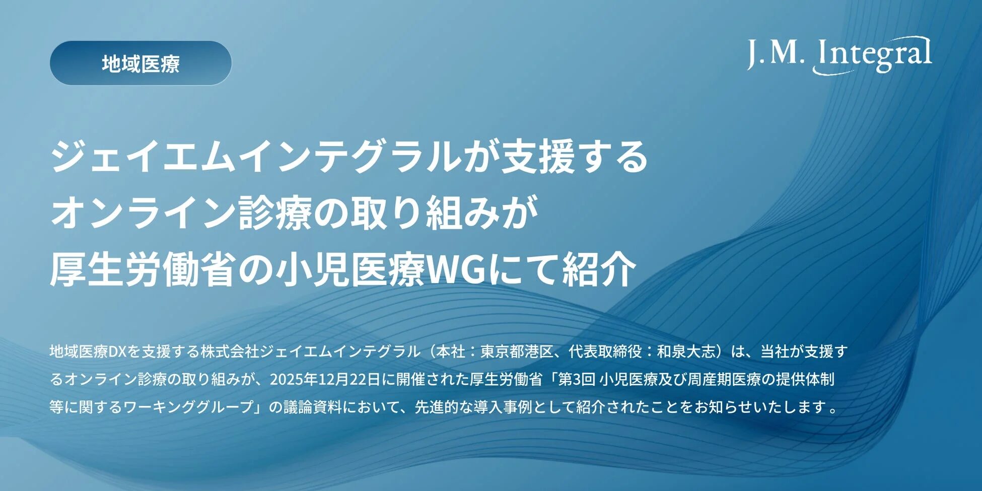 地域医療DXを支援する株式会社ジェイエムインテグラル (本社:東京都港区、代表取締役:和泉大志) は、当社が支援するオンライン診療の取り組みが、2025年12月22日に開催された厚生労働省「第3回 小児医療及び周産期医療の提供体制等に関するワーキンググループ」の議論資料において、先進的な導入事例として紹介されたことをお知らせいたします。